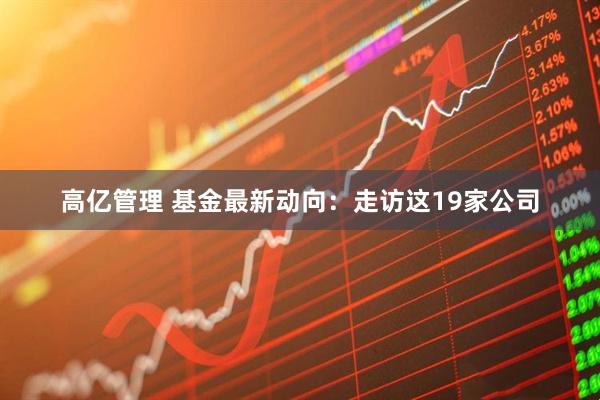 高亿管理 基金最新动向：走访这19家公司