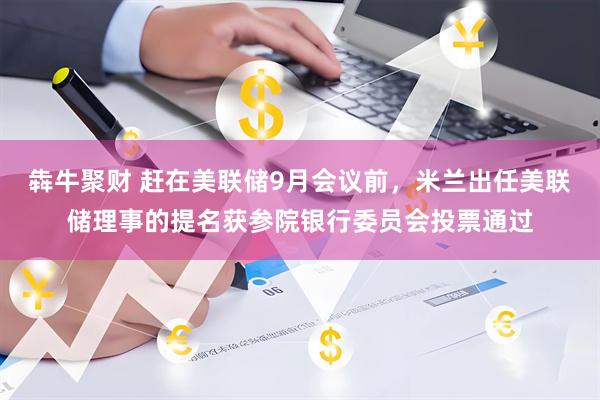 犇牛聚财 赶在美联储9月会议前，米兰出任美联储理事的提名获参院银行委员会投票通过