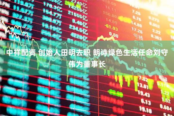 中祥配资 创始人田明去职 朗诗绿色生活任命刘守伟为董事长