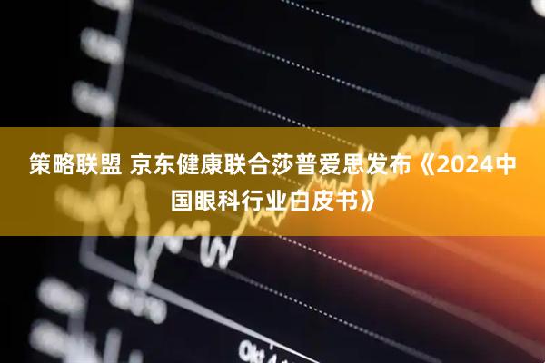 策略联盟 京东健康联合莎普爱思发布《2024中国眼科行业白皮书》