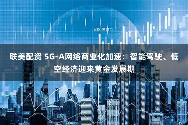 联美配资 5G-A网络商业化加速：智能驾驶、低空经济迎来黄金发展期