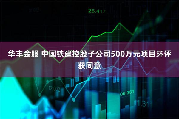 华丰金服 中国铁建控股子公司500万元项目环评获同意
