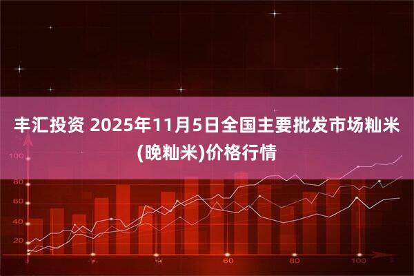 丰汇投资 2025年11月5日全国主要批发市场籼米(晚籼米)价格行情