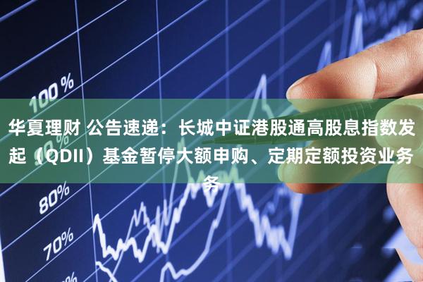 华夏理财 公告速递：长城中证港股通高股息指数发起（QDII）基金暂停大额申购、定期定额投资业务