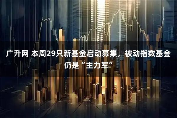 广升网 本周29只新基金启动募集，被动指数基金仍是“主力军”