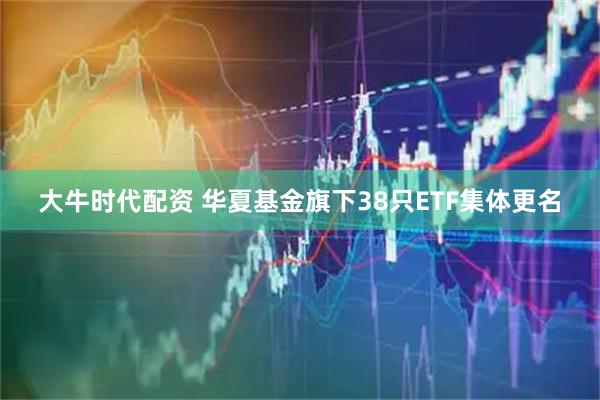 大牛时代配资 华夏基金旗下38只ETF集体更名