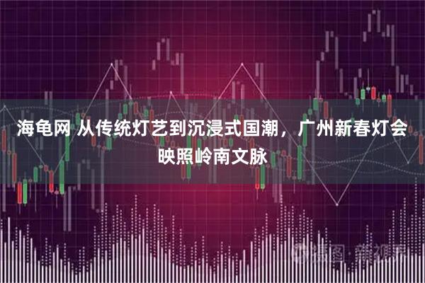 海龟网 从传统灯艺到沉浸式国潮，广州新春灯会映照岭南文脉