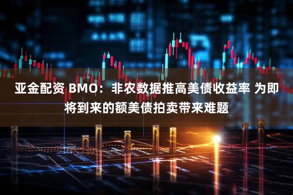 亚金配资 BMO：非农数据推高美债收益率 为即将到来的额美债拍卖带来难题