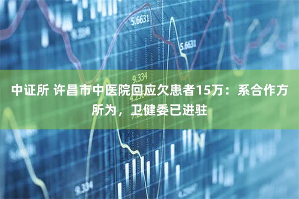 中证所 许昌市中医院回应欠患者15万：系合作方所为，卫健委已进驻