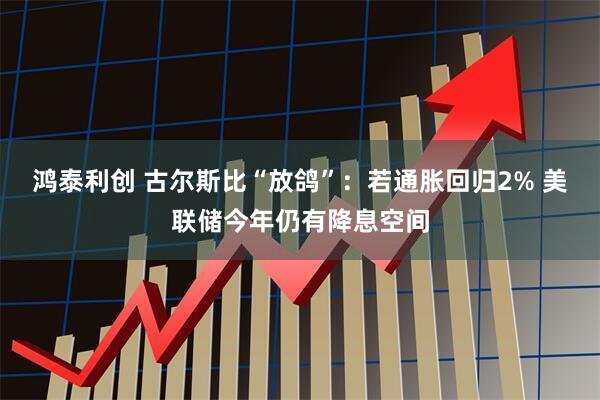 鸿泰利创 古尔斯比“放鸽”：若通胀回归2% 美联储今年仍有降息空间