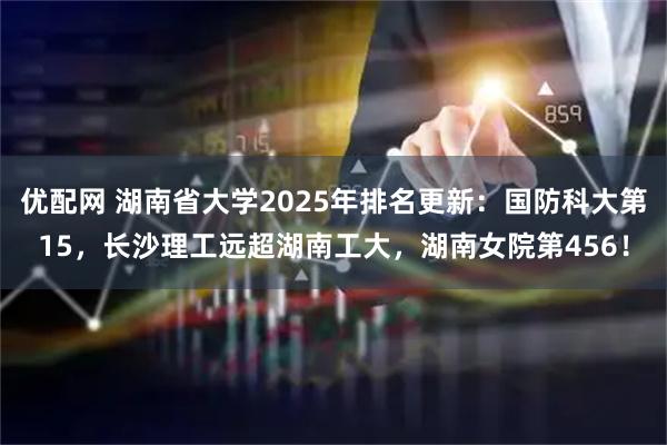 优配网 湖南省大学2025年排名更新：国防科大第15，长沙理工远超湖南工大，湖南女院第456！