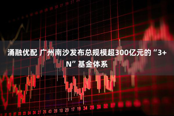 涌融优配 广州南沙发布总规模超300亿元的“3+N”基金体系