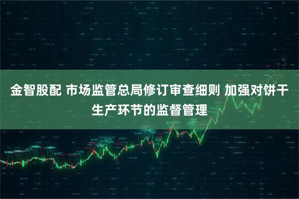 金智股配 市场监管总局修订审查细则 加强对饼干生产环节的监督管理