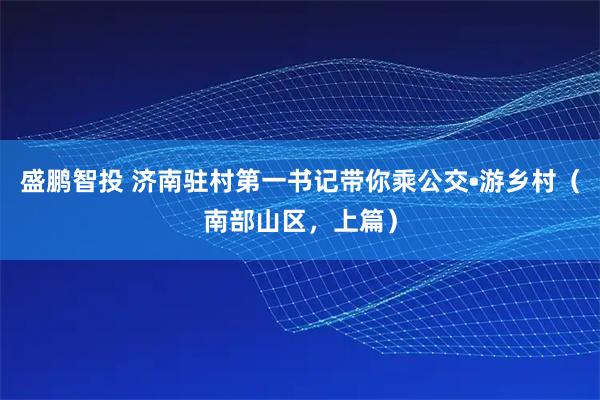 盛鹏智投 济南驻村第一书记带你乘公交•游乡村（南部山区，上篇）