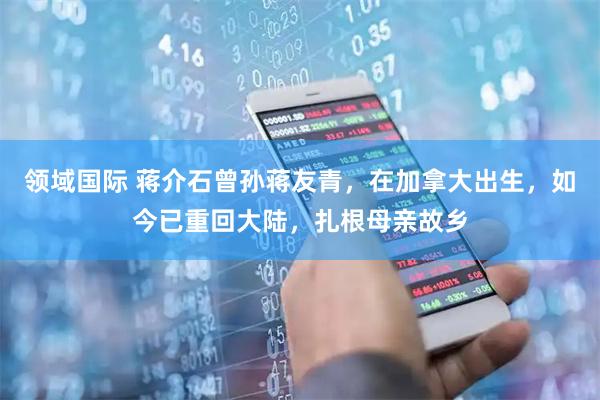 领域国际 蒋介石曾孙蒋友青，在加拿大出生，如今已重回大陆，扎根母亲故乡