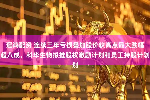 瑶鸿配资 连续三年亏损叠加股价较高点最大跌幅超八成，科华生物拟推股权激励计划和员工持股计划